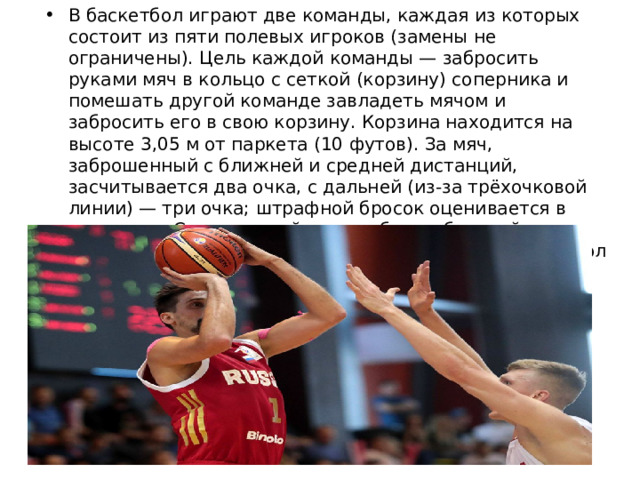 В баскетбол играют две команды, каждая из которых состоит из пяти полевых игроков (замены не ограничены). Цель каждой команды — забросить руками мяч в кольцо с сеткой (корзину) соперника и помешать другой команде завладеть мячом и забросить его в свою корзину. Корзина находится на высоте 3,05 м от паркета (10 футов). За мяч, заброшенный с ближней и средней дистанций, засчитывается два очка, с дальней (из-за трёхочковой линии) — три очка; штрафной бросок оценивается в одно очко. Стандартный размер баскетбольной площадки — 28 м в длину и 15 м — в ширину. Баскетбол — один из самых популярных видов спорта в мире. 