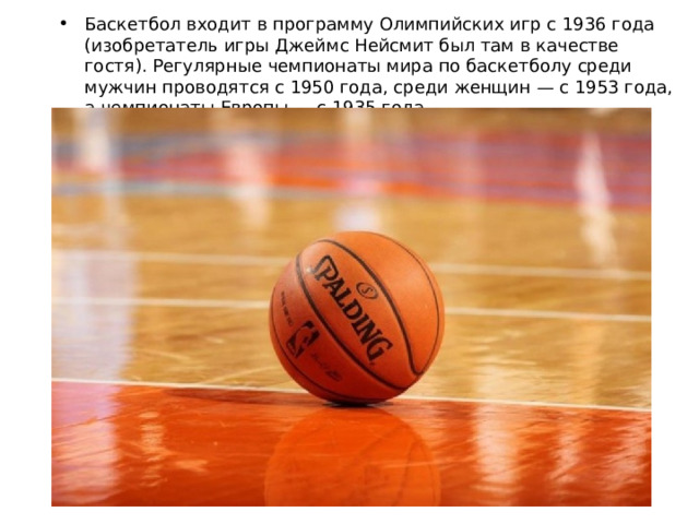 Баскетбол входит в программу Олимпийских игр с 1936 года (изобретатель игры Джеймс Нейсмит был там в качестве гостя). Регулярные чемпионаты мира по баскетболу среди мужчин проводятся с 1950 года, среди женщин — с 1953 года, а чемпионаты Европы — с 1935 года. 