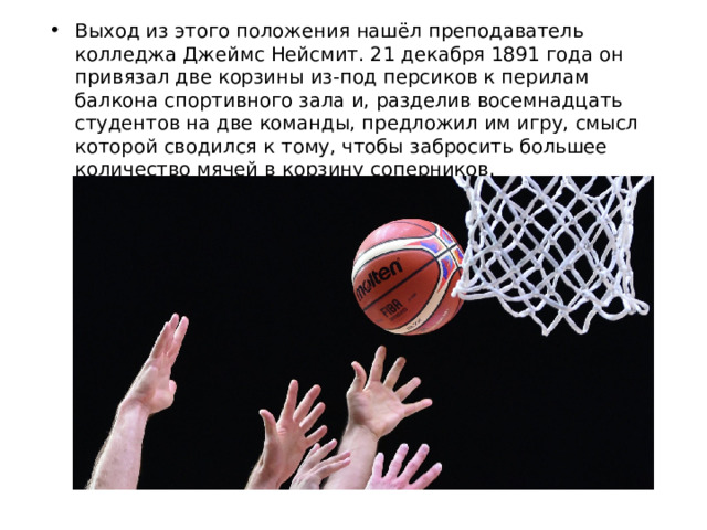 Выход из этого положения нашёл преподаватель колледжа Джеймс Нейсмит. 21 декабря 1891 года он привязал две корзины из-под персиков к перилам балкона спортивного зала и, разделив восемнадцать студентов на две команды, предложил им игру, смысл которой сводился к тому, чтобы забросить большее количество мячей в корзину соперников. 