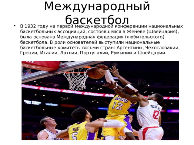 Международный баскетбол В 1932 году на первой международной конференции национальных баскетбольных ассоциаций, состоявшейся в Женеве (Швейцария), была основана Международная федерация (любительского) баскетбола. В роли основателей выступили национальные баскетбольные комитеты восьми стран: Аргентины, Чехословакии, Греции, Италии, Латвии, Португалии, Румынии и Швейцарии. 