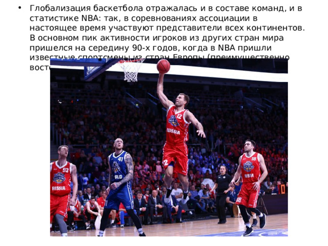 Глобализация баскетбола отражалась и в составе команд, и в статистике NBA: так, в соревнованиях ассоциации в настоящее время участвуют представители всех континентов. В основном пик активности игроков из других стран мира пришелся на середину 90-х годов, когда в NBA пришли известные спортсмены из стран Европы (преимущественно восточной). 