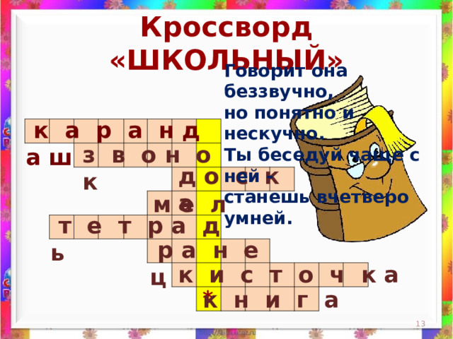 Кроссворд «ШКОЛЬНЫЙ» Говорит она беззвучно,  но понятно и нескучно.  Ты беседуй чаще с ней -  станешь вчетверо умней.    к а р а н д а ш                                                                                                                                                                 з в о н о к д о с к а м е л  т е т р а д ь  р а н е ц к и с т о ч к а * к н и г а  