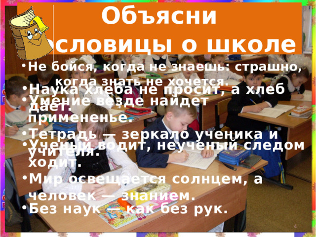 Объясни  пословицы о школе Не бойся, когда не знаешь: страшно, когда знать не хочется. Наука хлеба не просит, а хлеб дает. Умение везде найдет примененье. Тетрадь — зеркало ученика и учителя. Ученый водит, неученый следом ходит. Мир освещается солнцем, а человек — знанием.  Без наук — как без рук.  