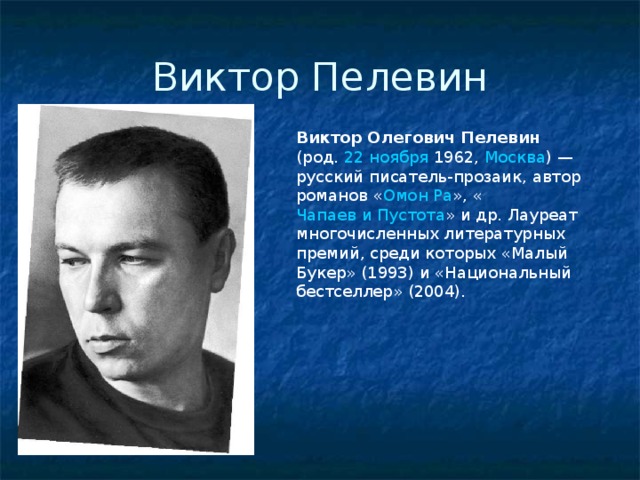 Виктор Пелевин Виктор Олегович Пелевин (род. 22 ноября  1962 , Москва ) — русский писатель-прозаик, автор романов « Омон Ра », « Чапаев и Пустота » и др. Лауреат многочисленных литературных премий, среди которых «Малый Букер» (1993) и «Национальный бестселлер» (2004). 