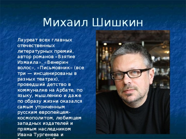 Михаил Шишкин Лауреат всех главных отечественных литературных премий, автор романов «Взятие Измаила», «Венерин волос», «Письмовник» (все три — инсценированы в разных театрах), проведший детство в коммуналке на Арбате, по языку, мышлению и даже по образу жизни оказался самым утонченным русским европейцем-космополитом, любимцем западных издателей и прямым наследником Ивана Тургенева и Владимира Набокова. 