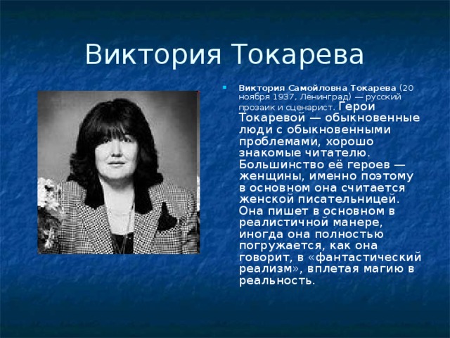 Виктория Токарева Виктория Самойловна Токарева (20 ноября 1937, Ленинград) — русский прозаик и сценарист. Герои Токаревой — обыкновенные люди с обыкновенными проблемами, хорошо знакомые читателю. Большинство её героев — женщины, именно поэтому в основном она считается женской писательницей. Она пишет в основном в реалистичной манере, иногда она полностью погружается, как она говорит, в «фантастический реализм», вплетая магию в реальность. 