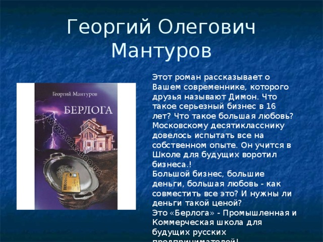 Георгий Олегович Мантуров Этот роман рассказывает о Вашем современнике, которого друзья называют Димон. Что такое серьезный бизнес в 16 лет? Что такое большая любовь? Московскому десятикласснику довелось испытать все на собственном опыте. Он учится в Школе для будущих воротил бизнеса.! Большой бизнес, большие деньги, большая любовь - как совместить все это? И нужны ли деньги такой ценой? Это «Берлога» - Промышленная и Коммерческая школа для будущих русских предпринимателей! 