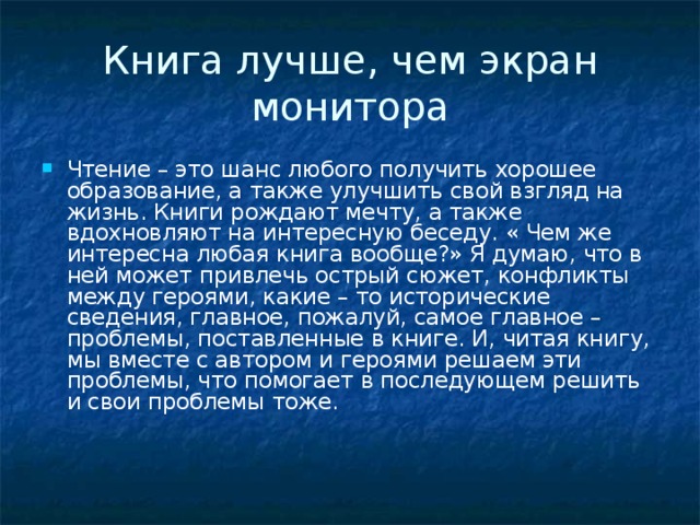 Книга лучше, чем экран монитора Чтение – это шанс любого получить хорошее образование, а также улучшить свой взгляд на жизнь. Книги рождают мечту, а также вдохновляют на интересную беседу. « Чем же интересна любая книга вообще?» Я думаю, что в ней может привлечь острый сюжет, конфликты между героями, какие – то исторические сведения, главное, пожалуй, самое главное – проблемы, поставленные в книге. И, читая книгу, мы вместе с автором и героями решаем эти проблемы, что помогает в последующем решить и свои проблемы тоже.    