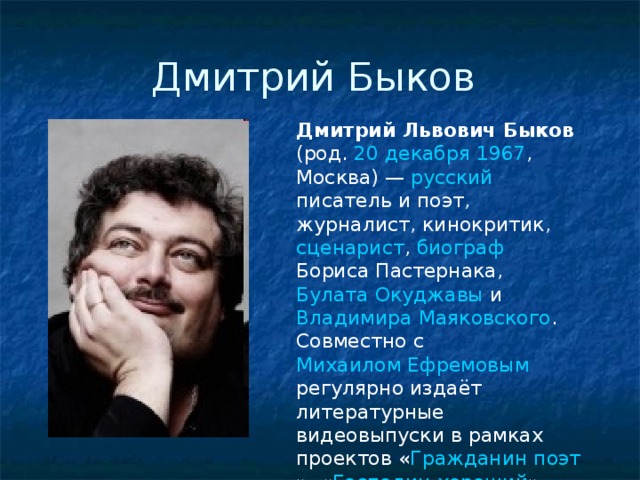 Дмитрий Быков Дмитрий Львович Быков (род. 20 декабря  1967 , Москва ) — русский  писатель и поэт , журналист , кинокритик , сценарист , биограф  Бориса Пастернака , Булата Окуджавы и Владимира Маяковского . Совместно с Михаилом Ефремовым регулярно издаёт литературные видеовыпуски в рамках проектов « Гражданин поэт », « Господин хороший ».  
