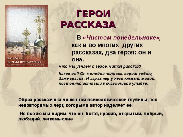  ГЕРОИ РАССКАЗА  В «Чистом понедельнике», как и во многих других рассказах, два героя: он и она. Что мы узнаём о герое, читая рассказ? Каков он? Он молодой человек, хорош собою, даже красив. И характер у него южный, живой, постоянно готовый к счастливой улыбке.  Образ рассказчика лишён той психологической глубины, тех неповторимых черт, которыми автор наделяет её.  Но всё же мы видим, что он богат, красив, открытый, добрый, любящий. легкомыслие 