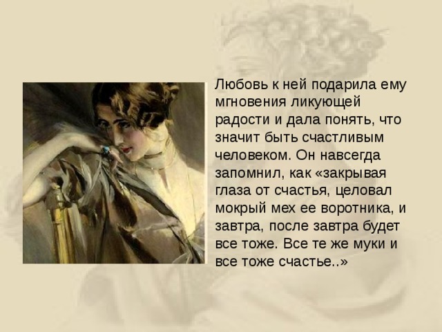 Любовь к ней подарила ему мгновения ликующей радости и дала понять, что значит быть счастливым человеком. Он навсегда запомнил, как «закрывая глаза от счастья, целовал мокрый мех ее воротника, и завтра, после завтра будет все тоже. Все те же муки и все тоже счастье..»  
