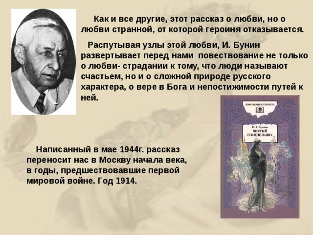  Как и все другие, этот рассказ о любви, но о любви странной, от которой героиня отказывается.  Распутывая узлы этой любви, И. Бунин развертывает перед нами повествование не только о любви- страдании к тому, что люди называют счастьем, но и о сложной природе русского характера, о вере в Бога и непостижимости путей к ней.  Написанный в мае 1944г. рассказ переносит нас в Москву начала века, в годы, предшествовавшие первой мировой войне. Год 1914. 