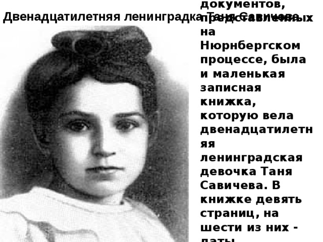 Среди обвинительных документов, представленных на Нюрнбергском процессе, была и маленькая записная книжка, которую вела двенадцатилетняя ленинградская девочка Таня Савичева. В книжке девять страниц, на шести из них - даты. Шесть страниц - шесть смертей.  Двенадцатилетняя ленинградка Таня Савичева 