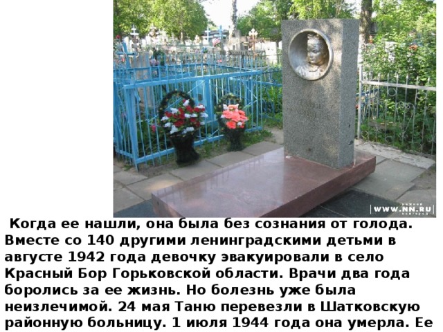  Когда ее нашли, она была без сознания от голода. Вместе со 140 другими ленинградскими детьми в августе 1942 года девочку эвакуировали в село Красный Бор Горьковской области. Врачи два года боролись за ее жизнь. Но болезнь уже была неизлечимой. 24 мая Таню перевезли в Шатковскую районную больницу. 1 июля 1944 года она умерла. Ее похоронили на поселковом кладбище.  