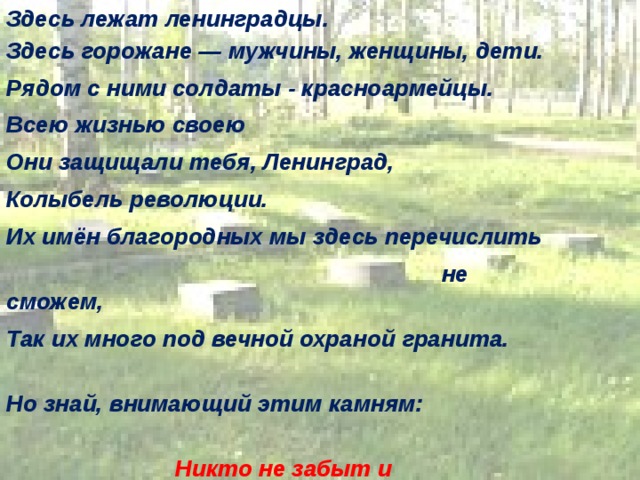 Здесь лежат ленинградцы. Здесь горожане — мужчины, женщины, дети. Рядом с ними солдаты - красноармейцы. Всею жизнью своею Они защищали тебя, Ленинград, Колыбель революции. Их имён благородных мы здесь перечислить  не сможем, Так их много под вечной охраной гранита.  Но знай, внимающий этим камням:  Никто не забыт и ничто не забыто. 