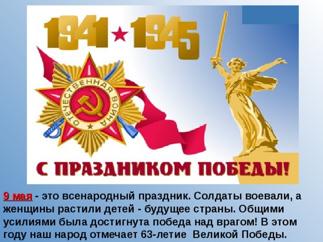 9 мая - это всенародный праздник. Солдаты воевали, а женщины растили детей - будущее страны. Общими усилиями была достигнута победа над врагом! В этом году наш народ отмечает 63-летие Великой Победы. 