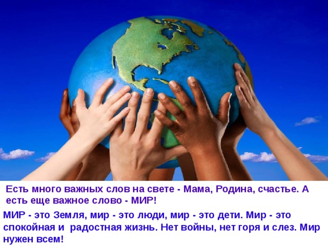 Есть много важных слов на свете - Мама, Родина, счастье. А есть еще важное слово - МИР! МИР - это Земля, мир - это люди, мир - это дети. Мир - это спокойная и радостная жизнь. Нет войны, нет горя и слез. Мир нужен всем! 