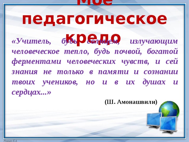 Мое педагогическое кредо  «Учитель, будь солнцем, излучающим человеческое тепло, будь почвой, богатой ферментами человеческих чувств, и сей знания не только в памяти и сознании твоих учеников, но и в их душах и сердцах...»  (Ш. Амонашвили) 