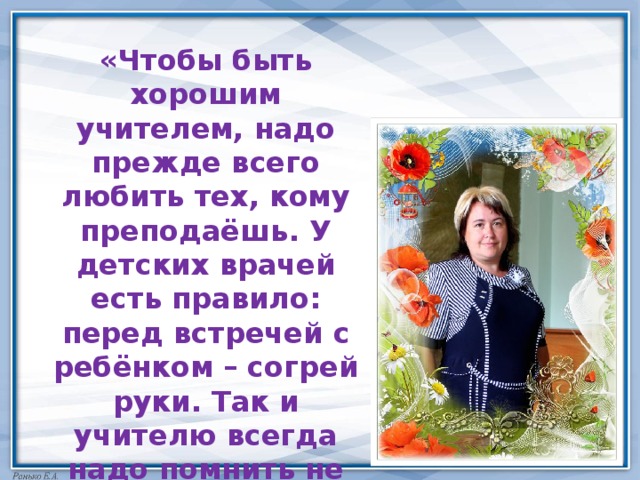 «Чтобы быть хорошим учителем, надо прежде всего любить тех, кому преподаёшь. У детских врачей есть правило: перед встречей с ребёнком – согрей руки. Так и учителю всегда надо помнить не только о тепле своих рук, но и о тепле своей души…» 