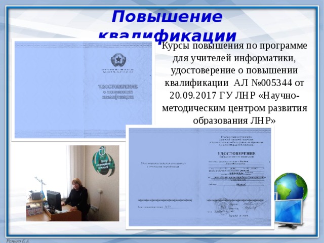 Повышение квалификации Курсы повышения по программе для учителей информатики, удостоверение о повышении квалификации АЛ №005344 от 20.09.2017 ГУ ЛНР «Научно-методическим центром развития образования ЛНР» 