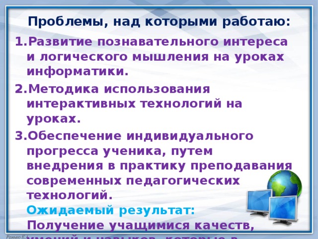 Проблемы, над которыми работаю: 1.Развитие познавательного интереса и логического мышления на уроках информатики. 2.Методика использования интерактивных технологий на уроках. 3.Обеспечение индивидуального прогресса ученика, путем внедрения в практику преподавания современных педагогических технологий.  Ожидаемый результат:  Получение учащимися качеств, умений и навыков, которые в будущем позволят им занять активную жизненную позицию, стать высококвалифицированными специалистами 