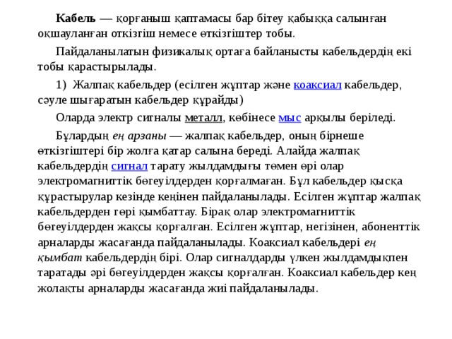  Кабель  — қорғаныш қаптамасы бар бітеу қабыққа салынған оқшауланған откізгіш немесе өткізгіштер тобы.  Пайдаланылатын физикалық ортаға байланысты кабельдердің екі тобы қарастырылады.  1) Жалпақ кабельдер (eсілген жұптар және  коаксиал  кабельдер, сәуле шығаратын кабельдер құрайды)  Оларда электр сигналы  металл , көбінесе  мыс  арқылы беріледі.  Бұлардың  ең арзаны  — жалпақ кабельдер, оның бірнеше өткізгіштері бір жолға қатар салына береді. Алайда жалпақ кабельдердің  сигнал  тарату жылдамдығы төмен өрі олар электромагниттік бөгеуілдерден қорғалмаған. Бұл кабельдер қысқа құрастырулар кезінде кеңінен пайдаланылады. Есілген жұптар жалпақ кабельдерден гөрі қымбаттау. Бірақ олар электромагниттік бөгеуілдерден жақсы қорғалған. Есілген жұптар, негізінен, абоненттік арналарды жасағанда пайдаланылады. Коаксиал кабельдері  ең қымбат  кабельдердің бірі. Олар сигналдарды үлкен жылдамдықпен таратады әрі бөгеуілдерден жақсы қорғалған. Коаксиал кабельдер кең жолақты арналарды жасағанда жиі пайдаланылады. 