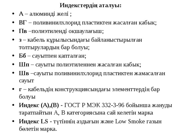  Индекстердің аталуы: А  – алюминді желі ; ВГ  – поливинилхлорид пластиктен жасалған қабық; Пв  –полиэтиленді оқшаулағыш; з  – кабель құрылысындағы байланыстырылған толтырулардың бар болуы; Бб  – сауытпен қапталған; Шп  – сауыты полиэтиленнен жасалған қабық; Шв  –сауыты поливинилхлорид пластиктен жамасалған сауыт г  – кабельдің конструкциясындағы элементтердің бар болуы Индекс (А),(В)  - ГОСТ Р МЭК 332-3-96 бойынша жануды таратпайтын А, В категориясына сай келетін марка Индекс   LS  - түтіннің аздығын және Low Smoke газын бөлетін марка. 