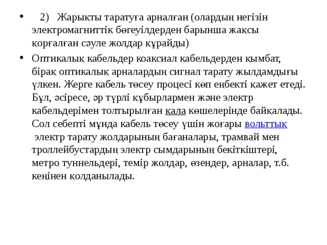  2) Жарықты таратуға арналған (олардың негізін электромагниттік бөгеуілдерден барынша жақсы қорғалған сәуле жолдар құрайды) Оптикалық кабельдер коаксиал кабельдерден қымбат, бірақ оптикалық арналардың сигнал тарату жылдамдығы үлкен. Жерге кабель төсеу процесі көп еңбекті қажет етеді. Бұл, әсіресе, әр түрлі құбырлармен және электр кабельдерімен толтырылған  қала  көшелерінде байқалады. Сол себепті мұнда кабель төсеу үшін жоғары  вольттық  электр тарату жолдарының бағаналары, трамвай мен троллейбустардың электр сымдарының бекіткіштері, метро туннельдері, темір жолдар, өзендер, арналар, т.б. кеңінен қолданылады. 
