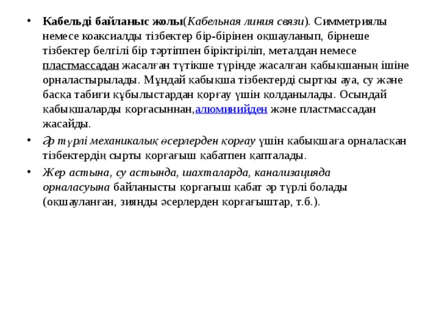 Кабельді байланыс жолы ( Кабельная линия связи ). Симметриялы немесе коаксиалды тізбектер бір-бірінен оқшауланып, бірнеше тізбектер белгілі бір тәртіппен біріктіріліп, металдан немесе  пластмассадан  жасалған түтікше түрінде жасалған қабықшаның ішіне орналастырылады. Мұндай қабықша тізбектерді сыртқы ауа, су және басқа табиғи құбылыстардан қорғау үшін қолданылады. Осындай қабықшаларды қорғасыннан, алюминийден  және пластмассадан жасайды. Әр түрлі механикалық өсерлерден қорғау  үшін қабықшаға орналасқан тізбектердің сырты қорғағыш қабатпен қапталады. Жер астына, су астында, шахталарда, канализацияда орналасуына  байланысты қорғағыш қабат әр түрлі болады (оқшауланған, зиянды әсерлерден қорғағыштар, т.б.). 