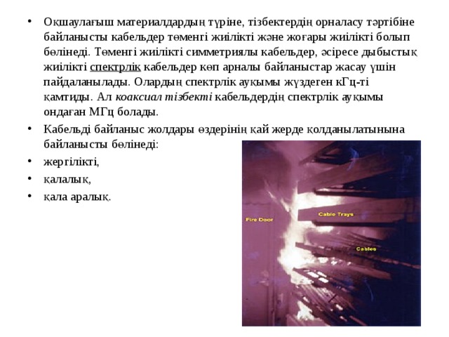 Оқшаулағыш материалдардың түріне, тізбектердің орналасу тәртібіне байланысты кабельдер төменгі жиілікті және жоғары жиілікті болып бөлінеді. Төменгі жиілікті симметриялы кабельдер, әсіресе дыбыстық жиілікті  спектрлік  кабельдер көп арналы байланыстар жасау үшін пайдаланылады. Олардың спектрлік ауқымы жүздеген кГц-ті қамтиды. Ал  коаксиал тізбекті  кабельдердің спектрлік ауқымы ондаған МГц болады. Кабельді байланыс жолдары өздерінің қай жерде қолданылатынына байланысты бөлінеді: жергілікті, қалалық, қала аралық. 