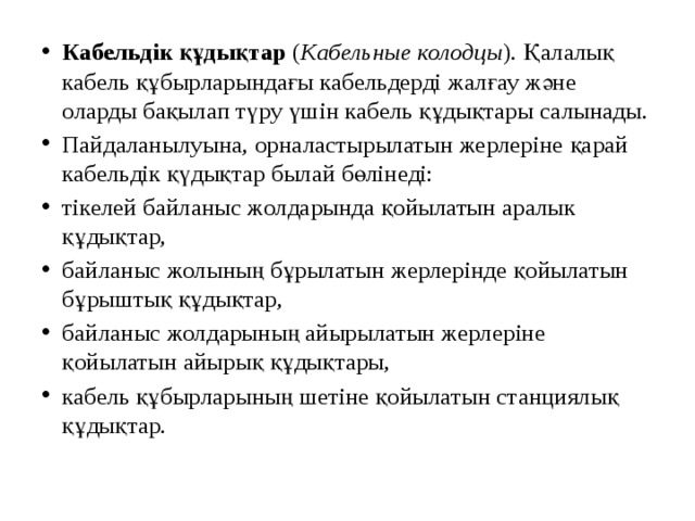 Кабельдік құдықтар  ( Кабельные колодцы ). Қалалық кабель құбырларындағы кабельдерді жалғау және оларды бақылап түру үшін кабель құдықтары салынады. Пайдаланылуына, орналастырылатын жерлеріне қарай кабельдік қүдықтар былай бөлінеді: тікелей байланыс жолдарында қойылатын аралык құдықтар, байланыс жолының бұрылатын жерлерінде қойылатын бұрыштық құдықтар, байланыс жолдарының айырылатын жерлеріне қойылатын айырық құдықтары, кабель құбырларының шетіне қойылатын станциялық құдықтар. 