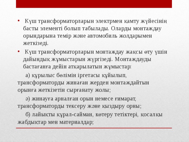  Күш трансформаторларын электрмен қамту жүйесінің басты элементі болып табылады. Оларды монтаждау орындарына темір және автомобиль жолдарымен жеткізеді.  Күш трансформаторларын монтаждау жақсы өту үшін дайындық жұмыстарын жүргізеді. Монтаждауды бастағанға дейін атқарылатын жұмыстар:  а) құрылыс бөлімін іргетасы құйылып, трансформаторды жинаған жерден монтаждайтын орынға жеткізетін сырғанату жолы;  ә) жинауға арналған орын немесе ғимарат, трансформаторды тексеру және қыздыру орны;  б) лайықты құрал-сайман, көтеру тетіктері, қосалқы жабдықтар мен материалдар; 