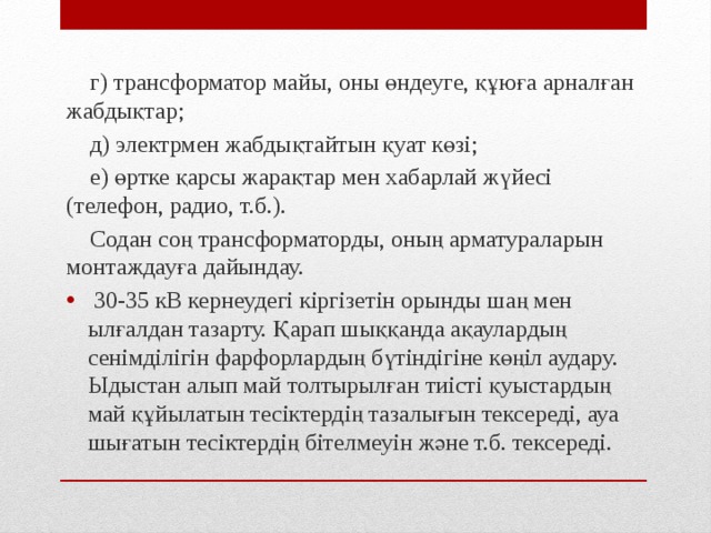  г) трансформатор майы, оны өндеуге, құюға арналған жабдықтар;  д) электрмен жабдықтайтын қуат көзі;  е) өртке қарсы жарақтар мен хабарлай жүйесі (телефон, радио, т.б.).  Содан соң трансформаторды, оның арматураларын монтаждауға дайындау.  30-35 кВ кернеудегі кіргізетін орынды шаң мен ылғалдан тазарту. Қарап шыққанда ақаулардың сенімділігін фарфорлардың бүтіндігіне көңіл аудару. Ыдыстан алып май толтырылған тиісті қуыстардың май құйылатын тесіктердің тазалығын тексереді, ауа шығатын тесіктердің бітелмеуін және т.б. тексереді. 