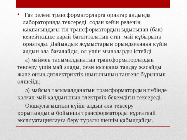  Газ релені трансформаторларға орнатар алдында лабораторияда тексереді, содан кейін реленің қақпағындағы тіл трансформатордың ыдысынан (бак) кеңейткішке қарай бағытталатын етіп, май құбырына орнатады. Дайындық жұмыстарын орындағаннан күйін алдын ала бағалайды, ол үшін мыналарды істейді:  а) маймен тасымалданатын трансформаторлардан тексеру үшін май алады, оған қысқаша талдау жасайды және оның диэлектриктік шығынының тангенс бұрышын өлшейді;  ә) майсыз тасымалданатын трансформатордың түбінде қалған май қалдығының электрлік бекемдігін тексереді.  Оқшаулағыштың күйін алдын ала тексеру қорытындысы бойынша трансформаторды құрғатпай, эксплуатациялауға беру туралы шешім қабылдайды. 