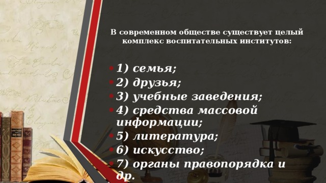 В современном обществе существует целый комплекс воспитательных институтов:   1) семья; 2) друзья; 3) учебные заведения; 4) средства массовой информации; 5) литература; 6) искусство; 7) органы правопорядка и др. 