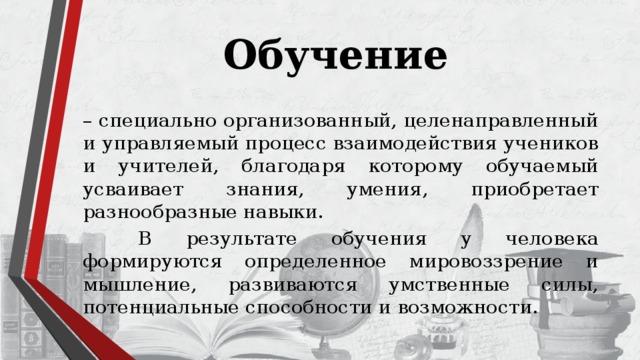 Обучение  – специально организованный, целенаправленный и управляемый процесс взаимодействия учеников и учителей, благодаря которому обучаемый усваивает знания, умения, приобретает разнообразные навыки.   В результате обучения у человека формируются определенное мировоззрение и мышление, развиваются умственные силы, потенциальные способности и возможности. 