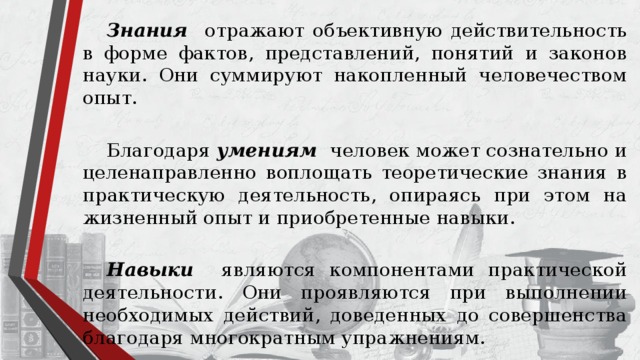  Знания отражают объективную действительность в форме фактов, представлений, понятий и законов науки. Они суммируют накопленный человечеством опыт.  Благодаря умениям  человек может сознательно и целенаправленно воплощать теоретические знания в практическую деятельность, опираясь при этом на жизненный опыт и приобретенные навыки.   Навыки  являются компонентами практической деятельности. Они проявляются при выполнении необходимых действий, доведенных до совершенства благодаря многократным упражнениям. 