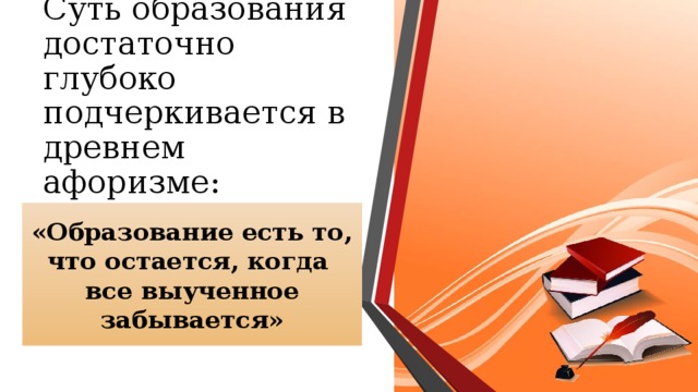 Суть образования достаточно глубоко подчеркивается в древнем афоризме: «Образование есть то, что остается, когда все выученное забывается» 