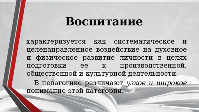 Воспитание характеризуется как систематическое и целенаправленное воздействие на духовное и физическое развитие личности в целях подготовки ее к производственной, общественной и культурной деятельности.  В педагогике различают узкое и широкое понимание этой категории. 