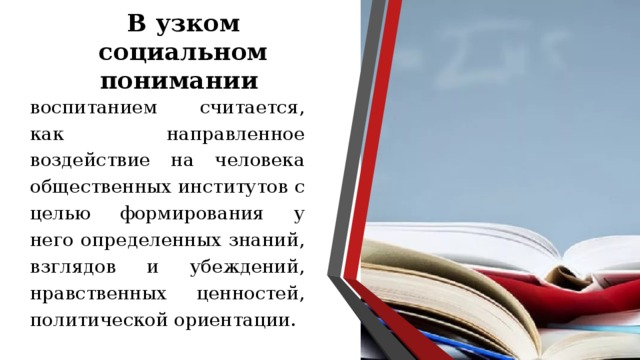 В узком социальном понимании воспитанием считается, как направленное воздействие на человека общественных институтов с целью формирования у него определенных знаний, взглядов и убеждений, нравственных ценностей, политической ориентации. 