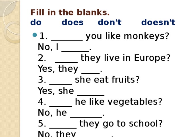 Fill in the blanks.  do       does     don't       doesn't 1. _______ you like monkeys?  No, I ______.  2.   _____ they live in Europe?  Yes, they ____.  3. _____ she eat fruits?  Yes, she ______  4. _____ he like vegetables?  No, he _______.  5. ______ they go to school?  No, they _______. 