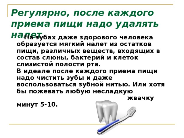 Регулярно, после каждого приема пищи надо удалять налет  На зубах даже здорового человека образуется мягкий налет из остатков пищи, различных веществ, входящих в состав слюны, бактерий и клеток слизистой полости рта.   В идеале после каждого приема пищи надо чистить зубы и даже воспользоваться зубной нитью. Или хотя бы пожевать любую несладкую жвачку минут 5-10.     