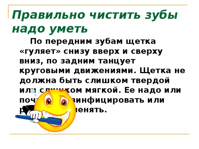 Правильно чистить зубы надо уметь    По передним зубам щетка «гуляет» снизу вверх и сверху вниз, по задним танцует круговыми движениями. Щетка не должна быть слишком твердой или слишком мягкой. Ее надо или почаще дезинфицировать или регулярно менять.   