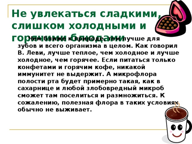 Не увлекаться сладкими, слишком холодными и горячими блюдами  Чем ближе к природе, тем лучше для зубов и всего организма в целом. Как говорил В. Леви, лучше теплое, чем холодное и лучше холодное, чем горячее. Если питаться только конфетами и горячим кофе, никакой иммунитет не выдержит. А микрофлора полости рта будет примерно такая, как в сахарнице и любой злобовредный микроб сможет там поселиться и размножиться. К сожалению, полезная флора в таких условиях обычно не выживает.    