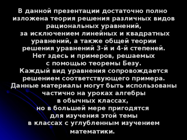   В данной презентации достаточно полно изложена теория решения различных видов рациональных уравнений,  за исключением линейных и квадратных уравнений, а также общей теории решения уравнений 3-й и 4-й степеней. Нет здесь и примеров, решаемых с помощью теоремы Безу. Каждый вид уравнения сопровождается решением соответствующего примера. Данные материалы могут быть использованы частично на уроках алгебры в обычных классах, но в большей мере пригодятся для изучения этой темы в классах с углубленным изучением математики.  