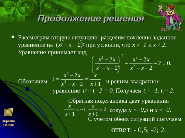 Продолжение решения Рассмотрим вторую ситуацию: разделим почленно заданное уравнение на ( x 2 – х – 2) 2  при условии, что х ≠ -1 и х ≠ 2 . Уравнение принимает вид   Обозначим  и решим квадратное  уравнение t 2 – t –2 = 0.  Получаем t 1 = -1, t 2 = 2.  Обратная подстановка дает уравнения  откуда х = -0,5  и х = -2.  С учетом обеих ситуаций получаем  ответ : - 0,5; -2; 2.   Обратно  в меню 