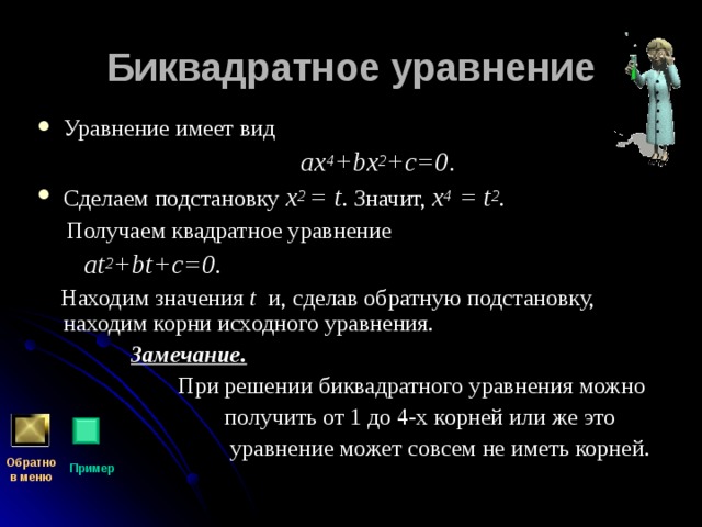 Биквадратное уравнение Уравнение имеет вид  a х 4 + b х 2 +c =0 .  Сделаем подстановку x 2  =  t . Значит, x 4  =  t 2 .  Получаем квадратное уравнение  at 2 + bt+c =0.  Находим значения t и, сделав обратную подстановку, находим корни исходного уравнения.  Замечание.   При решении биквадратного уравнения можно  получить от 1 до 4-х корней или же это  уравнение может совсем не иметь корней. Обратно  в меню Пример 