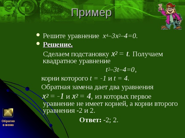 Решите уравнение х 4 –3х 2 –4=0. Решение.   Сделаем подстановку x 2  =  t . Получаем квадратное уравнение  t 2 –3 t –4=0,  корни которого t = -1 и t = 4.  Обратная замена дает два уравнения  x 2  = -1 и  x 2  = 4, из которых первое уравнение не имеет корней, а корни второго уравнения -2 и 2.  Ответ: -2; 2. Обратно  в меню 