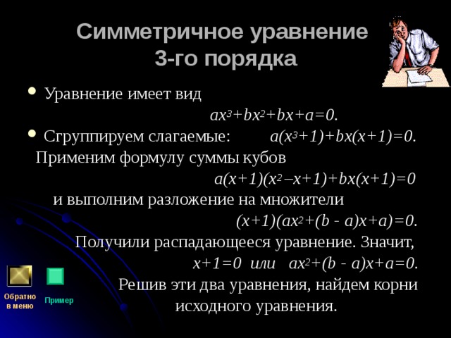 Симметричное уравнение  3-го порядка Уравнение имеет вид  ах 3 + b х 2 + b х+а=0. Сгруппируем слагаемые:  а(х 3 +1)+ b х(х+1)=0.  Применим формулу суммы кубов   а(х+1)(х 2 –х+1)+ b х(х+1)=0  и выполним разложение на множители  (х+1)(ах 2 +( b - а)х+а)=0.  Получили распадающееся уравнение. Значит,  х+1=0 или ах 2 +( b - а)х+а=0.  Решив эти два уравнения, найдем корни  исходного уравнения. Обратно  в меню Пример 