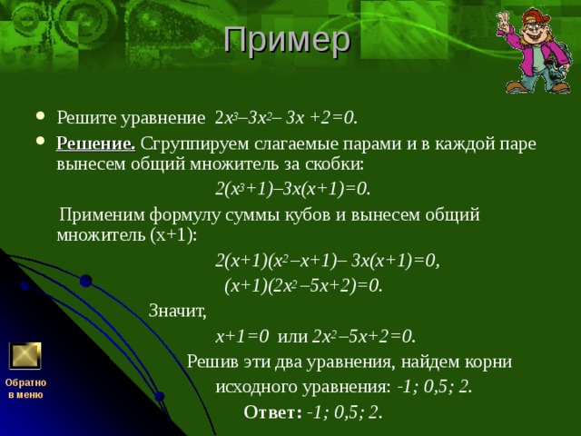 Решите уравнение 2 х 3 –3х 2 – 3х +2=0. Решение.  Сгруппируем слагаемые парами и в каждой паре вынесем общий множитель за скобки:  2(х 3 +1)–3х(х+1)=0.  Применим формулу суммы кубов и вынесем общий множитель (х+1):  2(х+1)(х 2 –х+1)– 3х(х+1)=0,  (х+1)(2х 2 –5х+2)=0.  Значит,  х+1=0 или 2х 2 –5х+2=0.  Решив эти два уравнения, найдем корни  исходного уравнения: -1; 0,5; 2.  Ответ: -1; 0,5; 2. Обратно  в меню 